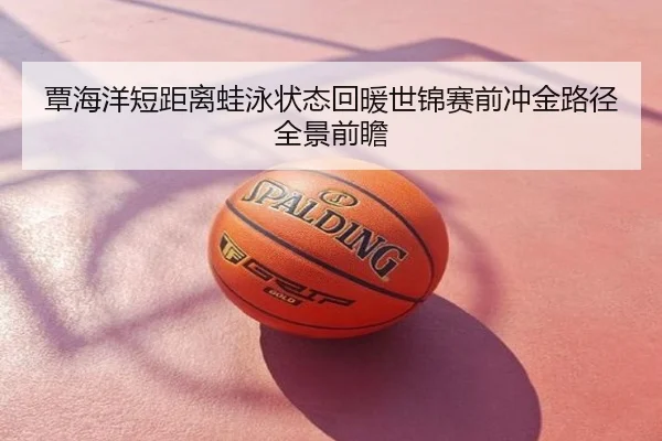 覃海洋短距离蛙泳状态回暖世锦赛前冲金路径全景前瞻