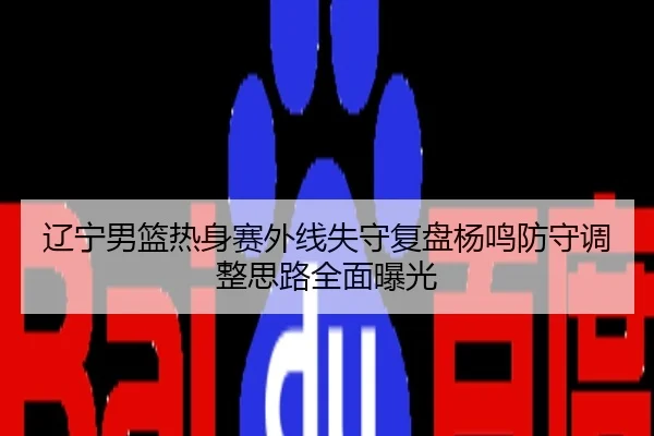辽宁男篮热身赛外线失守复盘杨鸣防守调整思路全面曝光
