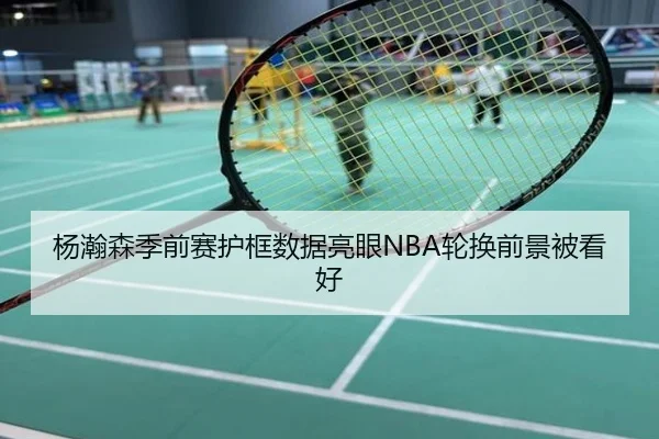杨瀚森季前赛护框数据亮眼NBA轮换前景被看好