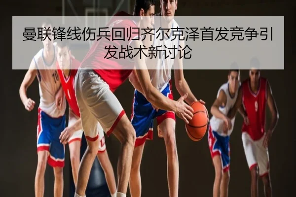 曼联锋线伤兵回归齐尔克泽首发竞争引发战术新讨论